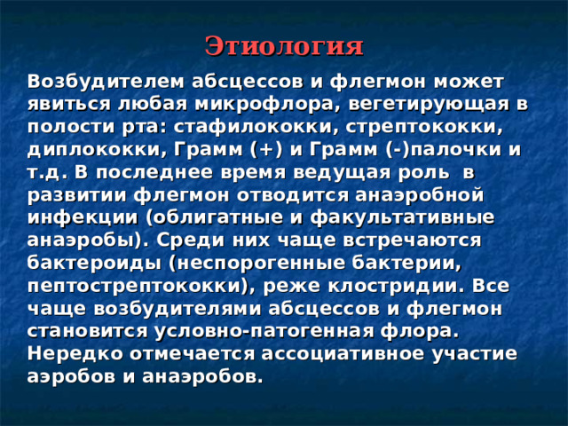 Этиология  Возбудителем абсцессов и флегмон может явиться любая микрофлора, вегетирующая в полости рта: стафилококки, стрептококки, диплококки, Грамм (+) и Грамм (-)палочки и т.д. В последнее время ведущая роль в развитии флегмон отводится анаэробной инфекции (облигатные и факультативные анаэробы). Среди них чаще встречаются бактероиды (неспорогенные бактерии, пептострептококки), реже клостридии. Все чаще возбудителями абсцессов и флегмон становится условно-патогенная флора. Нередко отмечается ассоциативное участие аэробов и анаэробов. 