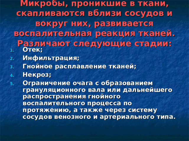 Микробы, проникшие в ткани, скапливаются вблизи сосудов и вокруг них, развивается воспалительная реакция тканей. Различают следующие стадии: Отек; Инфильтрация; Гнойное расплавление тканей; Некроз; Ограничение очага с образованием грануляционного вала или дальнейшего распространения гнойного воспалительного процесса по протяжению, а также через систему сосудов венозного и артериального типа.  