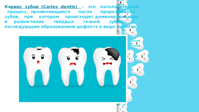 Ка риес зубов (Caries dentis) – это патологический процесс, проявляющийся после прорезывания зубов, при котором происходит деминерализация и размягчение твёрдых тканей зубов с последующим образованием дефекта в виде полости. 