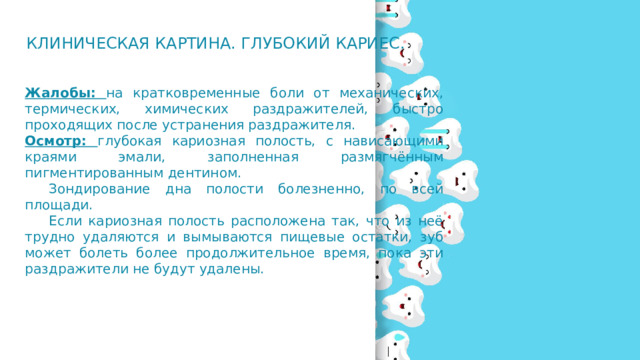 Клиническая картина. Глубокий кариес. Жалобы: на кратковременные боли от механических, термических, химических раздражителей, быстро проходящих после устранения раздражителя. Осмотр: глубокая кариозная полость, с нависающими краями эмали, заполненная размягчённым пигментированным дентином.  Зондирование дна полости болезненно, по всей площади.  Если кариозная полость расположена так, что из неё трудно удаляются и вымываются пищевые остатки, зуб может болеть более продолжительное время, пока эти раздражители не будут удалены. 