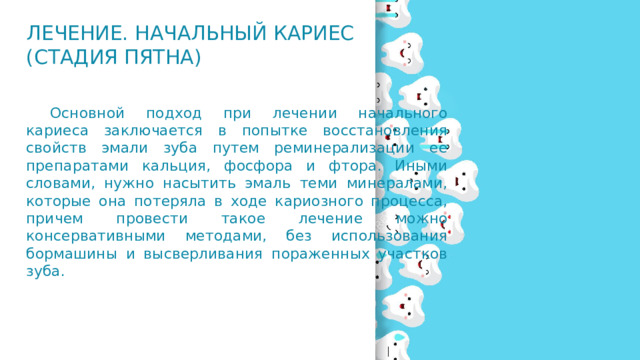 Лечение. Начальный кариес (стадия пятна)  Основной подход при лечении начального кариеса заключается в попытке восстановления свойств эмали зуба путем реминерализации ее препаратами кальция, фосфора и фтора. Иными словами, нужно насытить эмаль теми минералами, которые она потеряла в ходе кариозного процесса, причем провести такое лечение можно консервативными методами, без использования бормашины и высверливания пораженных участков зуба. 