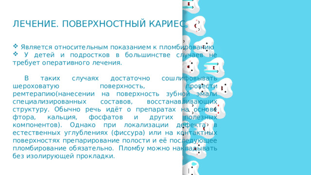 Лечение. Поверхностный кариес  Является относительным показанием к пломбированию  У детей и подростков в большинстве случаев не требует оперативного лечения.  В таких случаях достаточно сошлифовывать шероховатую поверхность, провести ремтерапию(нанесении на поверхность зубной эмали специализированных составов, восстанавливающих структуру. Обычно речь идёт о препаратах на основе фтора, кальция, фосфатов и других полезных компонентов). Однако при локализации дефекта в естественных углублениях (фиссура) или на контактных поверхностях препарирование полости и её последующее пломбирование обязательно.  Пломбу можно накладывать без изолирующей прокладки. 