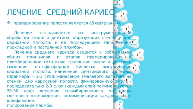 Лечение. Средний кариес  препарирование полости является обязательным.  Лечение складывается из инструментальной обработки эмали и дентина, образующих стенки и дно кариозной полости, и её последующим заполнением прокладкой и постоянной пломбой.   Лечение среднего кариеса сводится к соблюдению общих принципов и этапов препарирования и пломбирования: тотальное травление эмали и дентина; смывание ортофосфорной кислоты; высушивание кариозной полости, нанесение дентинового адгезива (праймера) – 2-3 слоя; нанесение эмалевого адгезива на стенки, дно кариозной полости, финированную эмаль - последовательно 2-3 слоя (каждый слой полимеризуется 20-30 сек); внесение пломбировочного материала светового отверждения; полимеризация каждого слоя; шлифование, полирование пломбы.   