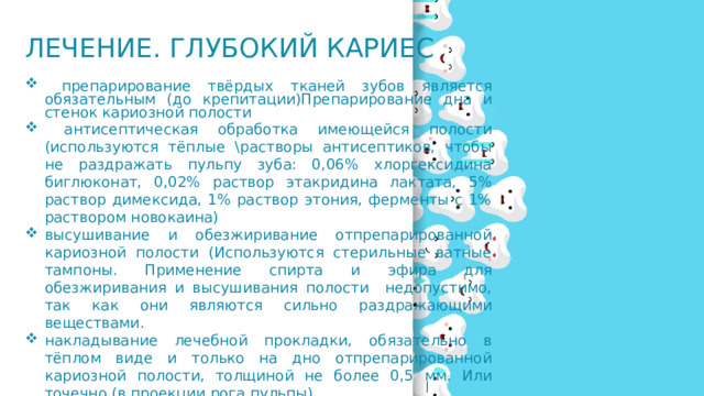 Лечение. Глубокий кариес  препарирование твёрдых тканей зубов является обязательным (до крепитации)Препарирование дна и стенок кариозной полости  антисептическая обработка имеющейся полости (используются тёплые \растворы антисептиков, чтобы не раздражать пульпу зуба: 0,06% хлоргексидина биглюконат, 0,02% раствор этакридина лактата, 5% раствор димексида, 1% раствор этония, ферменты с 1% раствором новокаина) высушивание и обезжиривание отпрепарированной кариозной полости (Используются стерильные ватные тампоны. Применение спирта и эфира для обезжиривания и высушивания полости недопустимо, так как они являются сильно раздражающими веществами. накладывание лечебной прокладки, обязательно в тёплом виде и только на дно отпрепарированной кариозной полости, толщиной не более 0,5 мм. Или точечно (в проекции рога пульпы). 