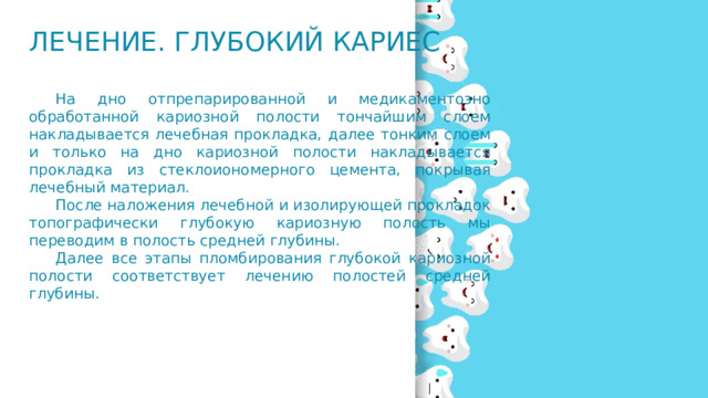 Лечение. Глубокий кариес  На дно отпрепарированной и медикаментозно обработанной кариозной полости тончайшим слоем накладывается лечебная прокладка, далее тонким слоем и только на дно кариозной полости накладывается прокладка из стеклоиономерного цемента, покрывая лечебный материал.  После наложения лечебной и изолирующей прокладок топографически глубокую кариозную полость мы переводим в полость средней глубины.  Далее все этапы пломбирования глубокой кариозной полости соответствует лечению полостей средней глубины. 