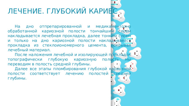 Лечение. Глубокий кариес  На дно отпрепарированной и медикаментозно обработанной кариозной полости тончайшим слоем накладывается лечебная прокладка, далее тонким слоем и только на дно кариозной полости накладывается прокладка из стеклоиономерного цемента, покрывая лечебный материал.  После наложения лечебной и изолирующей прокладок топографически глубокую кариозную полость мы переводим в полость средней глубины.  Далее все этапы пломбирования глубокой кариозной полости соответствует лечению полостей средней глубины. 