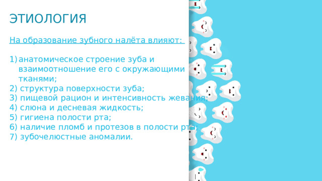 ЭТИОЛОГИЯ На образование зубного налёта влияют: анатомическое строение зуба и взаимоотношение его с окружающими тканями; 2) структура поверхности зуба; 3) пищевой рацион и интенсивность жевания; 4) слюна и десневая жидкость; 5) гигиена полости рта; 6) наличие пломб и протезов в полости рта; 7) зубочелюстные аномалии. 