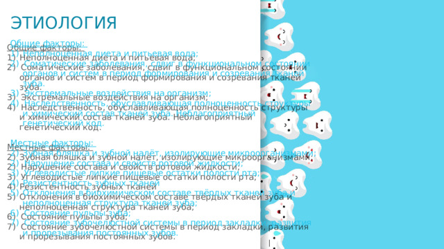 Этиология Общие факторы: Неполноценная диета и питьевая вода; 2) Соматические заболевания, сдвиг в функциональном состоянии органов и систем в период формирования и созревания тканей зуба. 3) Экстремальные воздействия на организм; 4) Наследственность, обуславливающая полноценность структуры и химический состав тканей зуба. Неблагоприятный генетический код. Местные факторы: Зубная бляшка и зубной налёт, изолирующие микроорганизмами; 2) Нарушение состава и свойств ротовой жидкости; 3) Углеводистые липкие пищевые остатки полости рта; Резистентность зубных тканей Отклонения в биохимическом составе твёрдых тканей зуба и неполноценная структура тканей зуба; 6) Состояние пульпы зуба; 7) Состояние зубочелюстной системы в период закладки, развития и прорезывания постоянных зубов. 