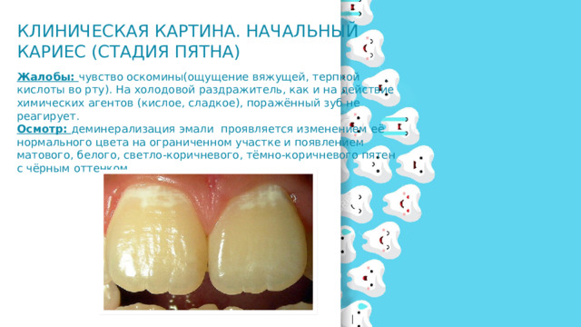 Клиническая картина. Начальный кариес (стадия пятна)   Жалобы: чувство оскомины(ощущение вяжущей, терпкой кислоты во рту). На холодовой раздражитель, как и на действие химических агентов (кислое, сладкое), поражённый зуб не реагирует. Осмотр: деминерализация эмали проявляется изменением её нормального цвета на ограниченном участке и появлением матового, белого, светло-коричневого, тёмно-коричневого пятен с чёрным оттенком.  