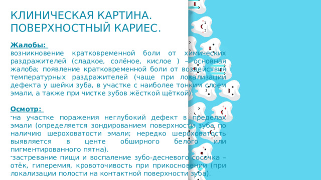 Клиническая картина. Поверхностный кариес. Жалобы: возникновение кратковременной боли от химических раздражителей (сладкое, солёное, кислое ) – основная жалоба; появление кратковременной боли от воздействия температурных раздражителей (чаще при локализации дефекта у шейки зуба, в участке с наиболее тонким слоем эмали, а также при чистке зубов жёсткой щёткой). Осмотр: на участке поражения неглубокий дефект в пределах эмали (определяется зондированием поверхности зуба по наличию шероховатости эмали; нередко шероховатость выявляется в центе обширного белого или пигментированного пятна). застревание пищи и воспаление зубо-десневого сосочка – отёк, гиперемия, кровоточивость при прикосновении (при локализации полости на контактной поверхности зуба). 