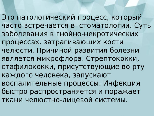 Это патологический процесс, который часто встречается в  стоматологии. Суть заболевания в гнойно-некротических процессах, затрагивающих кости челюсти. Причиной развития болезни является микрофлора. Стрептококки, стафилококки, присутствующие во рту каждого человека, запускают воспалительные процессы. Инфекция быстро распространяется и поражает ткани челюстно-лицевой системы. 