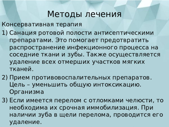 Методы лечения   Консервативная терапия Санация ротовой полости антисептическими препаратами. Это помогает предотвратить распространение инфекционного процесса на соседние ткани и зубы. Также осуществляется удаление всех отмерших участков мягких тканей. Прием противовоспалительных препаратов. Цель – уменьшить общую интоксикацию. Организма Если имеется перелом с отломками челюсти, то необходима их срочная иммобилизация. При наличии зуба в щели перелома, проводится его удаление. 