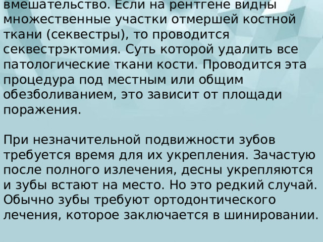 При наличии свища требуется оперативное вмешательство. Если на рентгене видны множественные участки отмершей костной ткани (секвестры), то проводится секвестрэктомия. Суть которой удалить все патологические ткани кости. Проводится эта процедура под местным или общим обезболиванием, это зависит от площади поражения.   При незначительной подвижности зубов требуется время для их укрепления. Зачастую после полного излечения, десны укрепляются и зубы встают на место. Но это редкий случай. Обычно зубы требуют ортодонтического лечения, которое заключается в шинировании. 