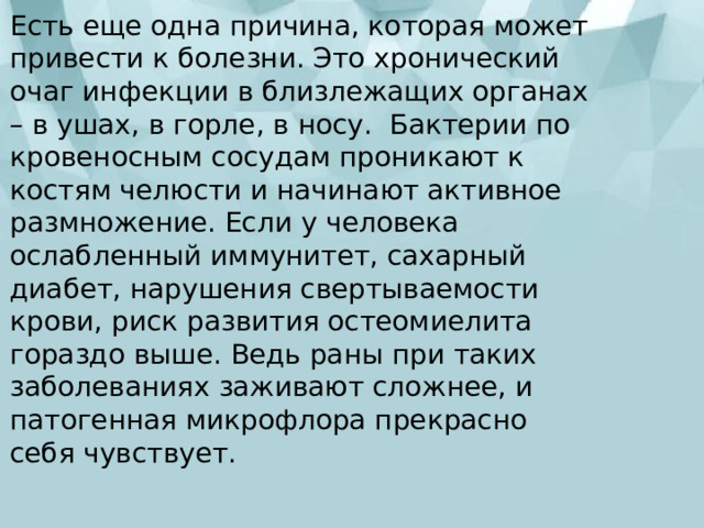 Есть еще одна причина, которая может привести к болезни. Это хронический очаг инфекции в близлежащих органах – в ушах, в горле, в носу.  Бактерии по кровеносным сосудам проникают к костям челюсти и начинают активное размножение. Если у человека ослабленный иммунитет, сахарный диабет, нарушения свертываемости крови, риск развития остеомиелита гораздо выше. Ведь раны при таких заболеваниях заживают сложнее, и патогенная микрофлора прекрасно себя чувствует. 