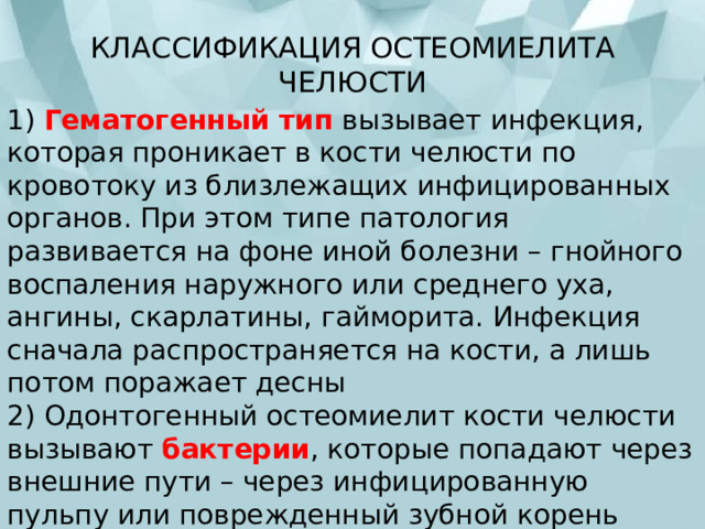 КЛАССИФИКАЦИЯ ОСТЕОМИЕЛИТА ЧЕЛЮСТИ   1) Гематогенный тип  вызывает инфекция, которая проникает в кости челюсти по кровотоку из близлежащих инфицированных органов. При этом типе патология развивается на фоне иной болезни – гнойного воспаления наружного или среднего уха, ангины, скарлатины, гайморита. Инфекция сначала распространяется на кости, а лишь потом поражает десны  2) Одонтогенный остеомиелит кости челюсти вызывают бактерии , которые попадают через внешние пути – через инфицированную пульпу или поврежденный зубной корень  3) Травматический тип  заболевания вызывают переломы челюсти, при которых рана инфицируется 