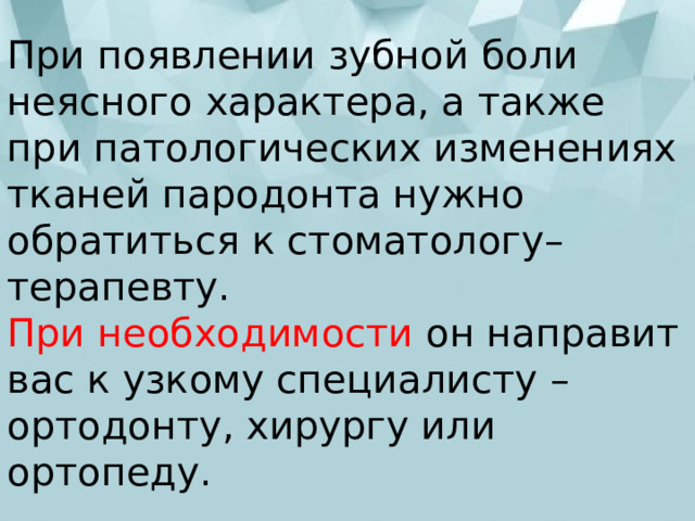 При появлении зубной боли неясного характера, а также при патологических изменениях тканей пародонта нужно обратиться к стоматологу–терапевту.  При необходимости он направит вас к узкому специалисту – ортодонту, хирургу или ортопеду. 