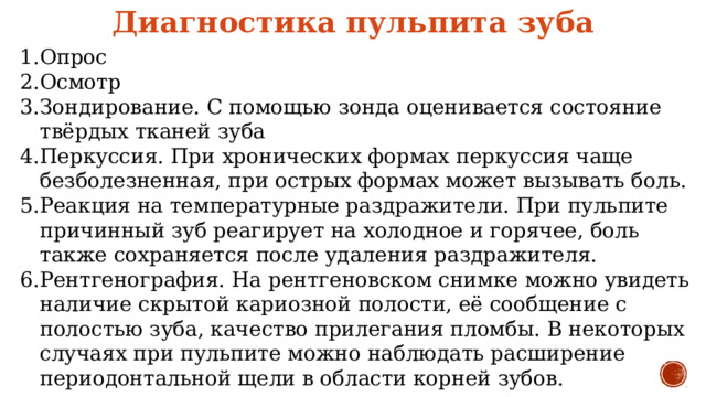 Диагностика пульпита зуба Опрос Осмотр Зондирование. С помощью зонда оценивается состояние твёрдых тканей зуба Перкуссия. При хронических формах перкуссия чаще безболезненная, при острых формах может вызывать боль. Реакция на температурные раздражители. При пульпите причинный зуб реагирует на холодное и горячее, боль также сохраняется после удаления раздражителя. Рентгенография. На рентгеновском снимке можно увидеть наличие скрытой кариозной полости, её сообщение с полостью зуба, качество прилегания пломбы. В некоторых случаях при пульпите можно наблюдать расширение периодонтальной щели в области корней зубов. 