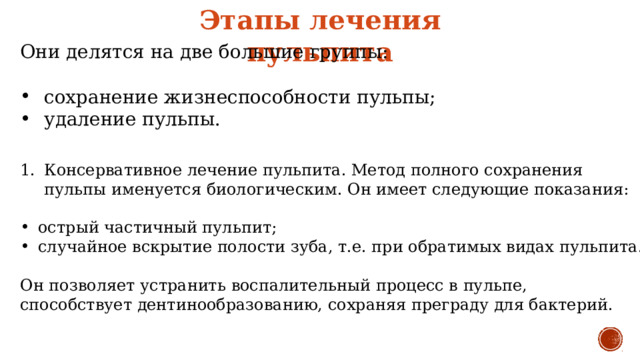 Этапы лечения пульпита Они делятся на две большие группы: сохранение жизнеспособности пульпы; удаление пульпы. Консервативное лечение пульпита. Метод полного сохранения пульпы именуется биологическим. Он имеет следующие показания: острый частичный пульпит; случайное вскрытие полости зуба, т.е. при обратимых видах пульпита. Он позволяет устранить воспалительный процесс в пульпе, способствует дентинообразованию, сохраняя преграду для бактерий. 