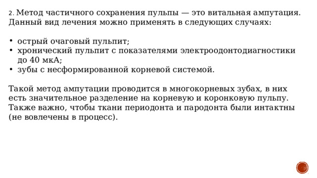 2. Метод частичного сохранения пульпы — это витальная ампутация. Данный вид лечения можно применять в следующих случаях: острый очаговый пульпит; хронический пульпит с показателями электроодонтодиагностики до 40 мкА; зубы с несформированной корневой системой. Такой метод ампутации проводится в многокорневых зубах, в них есть значительное разделение на корневую и коронковую пульпу. Также важно, чтобы ткани периодонта и пародонта были интактны (не вовлечены в процесс). 