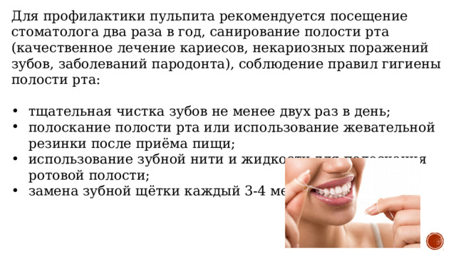 Для профилактики пульпита рекомендуется посещение стоматолога два раза в год, санирование полости рта (качественное лечение кариесов, некариозных поражений зубов, заболеваний пародонта), соблюдение правил гигиены полости рта: тщательная чистка зубов не менее двух раз в день; полоскание полости рта или использование жевательной резинки после приёма пищи; использование зубной нити и жидкости для полоскания ротовой полости; замена зубной щётки каждый 3-4 месяца. 