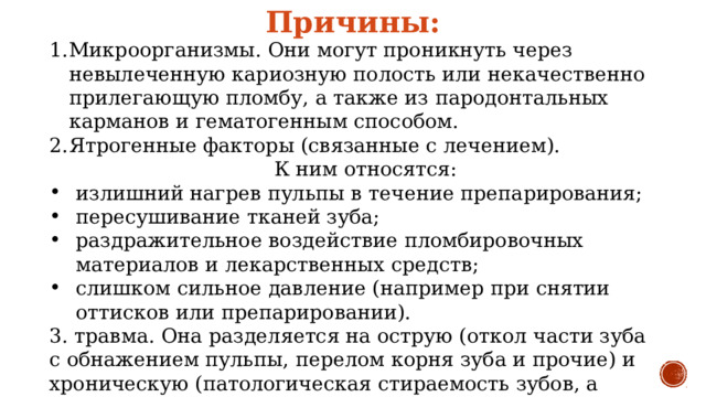 Причины: Микроорганизмы. Они могут проникнуть через невылеченную кариозную полость или некачественно прилегающую пломбу, а также из пародонтальных карманов и гематогенным способом. Ятрогенные факторы (связанные с лечением).  К ним относятся: излишний нагрев пульпы в течение препарирования; пересушивание тканей зуба; раздражительное воздействие пломбировочных материалов и лекарственных средств; слишком сильное давление (например при снятии оттисков или препарировании). 3. травма. Она разделяется на острую (откол части зуба с обнажением пульпы, перелом корня зуба и прочие) и хроническую (патологическая стираемость зубов, а также если при лечение кариеса пломба завышена и не введена в прикус). 