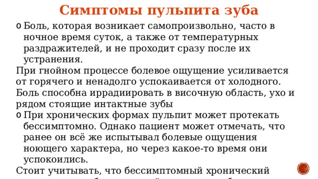 Симптомы пульпита зуба Боль, которая возникает самопроизвольно, часто в ночное время суток, а также от температурных раздражителей, и не проходит сразу после их устранения. При гнойном процессе болевое ощущение усиливается от горячего и ненадолго успокаивается от холодного. Боль способна иррадиировать в височную область, ухо и рядом стоящие интактные зубы При хронических формах пульпит может протекать бессимптомно. Однако пациент может отмечать, что ранее он всё же испытывал болевые ощущения ноющего характера, но через какое-то время они успокоились. Стоит учитывать, что бессимптомный хронический пульпит может быстро перейти в стадию обострения. Пациенты могут также жаловаться на наличие глубокой кариозной полости и болезненных ощущениях при попадании пищи в полость. 