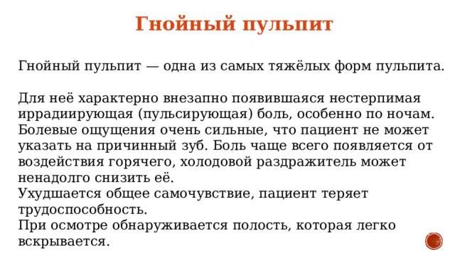 Гнойный пульпит  Гнойный пульпит — одна из самых тяжёлых форм пульпита. Для неё характерно внезапно появившаяся нестерпимая иррадиирующая (пульсирующая) боль, особенно по ночам. Болевые ощущения очень сильные, что пациент не может указать на причинный зуб. Боль чаще всего появляется от воздействия горячего, холодовой раздражитель может ненадолго снизить её. Ухудшается общее самочувствие, пациент теряет трудоспособность. При осмотре обнаруживается полость, которая легко вскрывается. 