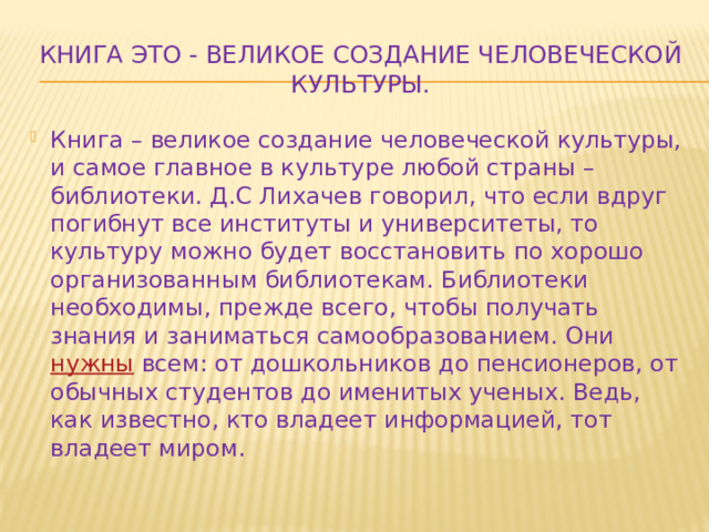 Книга это - Великое создание человеческой культуры. Книга – великое создание человеческой культуры, и самое главное в культуре любой страны – библиотеки. Д.С Лихачев говорил, что если вдруг погибнут все институты и университеты, то культуру можно будет восстановить по хорошо организованным библиотекам. Библиотеки необходимы, прежде всего, чтобы получать знания и заниматься самообразованием. Они нужны всем: от дошкольников до пенсионеров, от обычных студентов до именитых ученых. Ведь, как известно, кто владеет информацией, тот владеет миром. 