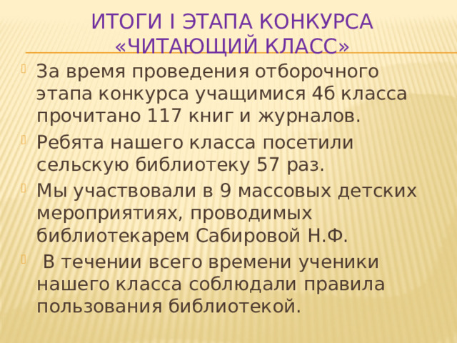 Итоги I этапа конкурса «Читающий класс» За время проведения отборочного этапа конкурса учащимися 4б класса прочитано 117 книг и журналов. Ребята нашего класса посетили сельскую библиотеку 57 раз. Мы участвовали в 9 массовых детских мероприятиях, проводимых библиотекарем Сабировой Н.Ф.  В течении всего времени ученики нашего класса соблюдали правила пользования библиотекой. 