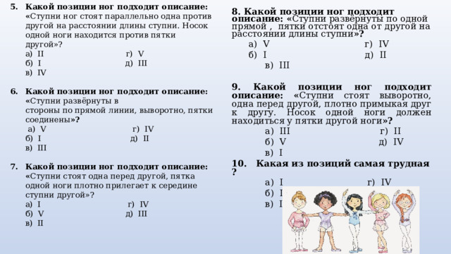 Какой позиции ног подходит описание: « Ступни ног стоят параллельно одна против другой на расстоянии длины ступни. Носок одной ноги находится против пятки другой»?  а) II г) V  б) I д ) III  в) IV Какой позиции ног подходит описание: « Ступни развёрнуты в  стороны по прямой линии, выворотно, пятки соединены »?  а) V г) IV  б) I д) II  в) III Какой позиции ног подходит описание: « Ступни стоят одна перед другой, пятка одной ноги плотно прилегает к середине ступни другой»?  а) I г) IV  б) V д) III  в) II 8. Какой позиции ног подходит описание:  « Ступни развёрнуты по одной прямой , пятки отстоят одна от другой на расстоянии длины ступни »?  а) V г) IV  б) I д) II  в) III 9. Какой позиции ног подходит описание: « Ступни стоят выворотно, одна перед другой, плотно примыкая друг к другу. Носок одной ноги должен находиться у пятки другой ноги »?  а) III г) II  б) V д) IV  в) I 10 . Какая из позиций самая трудная ?  а) I г) IV  б) II д) V  в) III   