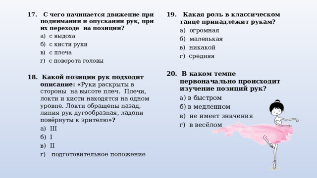 17. С чего начинается движение  при поднимании и опускании рук, при их переходе на позиции?  а) с выдоха  б) с кисти руки  в) с плеча  г) с поворота головы 18. Какой позиции рук подходит описание:  « Руки раскрыты в стороны на высоте плеч. Плечи, локти и кисти находятся на одном уровне. Локти обращены назад, линия рук дугообразная, ладони повёрнуты к зрителю »?  а) III  б) I  в) II  г)  подготовительное положение 19. Какая роль в классическом танце принадлежит рукам?  а) огромная  б) маленькая  в) никакой  г) средняя 20. В каком темпе первоначально происходит изучение позиций рук?  а) в быстром  б) в медленном  в) не имеет значения  г) в весёлом 