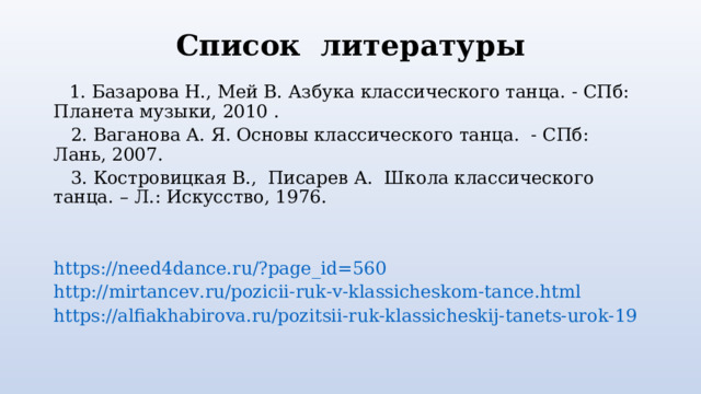 Список литературы  1. Базарова Н., Мей В. Азбука классического танца. - СПб: Планета музыки, 2010 .  2. Ваганова А. Я. Основы классического танца. - СПб: Лань, 2007.  3. Костровицкая В., Писарев А. Школа классического танца. – Л.: Искусство, 1976. https://need4dance.ru/?page_id=560 http://mirtancev.ru/pozicii-ruk-v-klassicheskom-tance.html https://alfiakhabirova.ru/pozitsii-ruk-klassicheskij-tanets-urok-19 