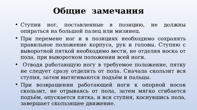 Общие замечания Ступни ног, поставленные в позицию, не должны опираться на большой палец или мизинец. При перемене ног и в позициях необходимо сохранять правильное положение корпуса, рук и головы. Ступню с выворотной пяткой необходимо вести, не отделяя носка от пола, при выворотном положении всей ноги.  Отводя работающую ногу в требуемое положение, пятку не следует сразу отделять от пола. Сначала скользит вся ступня, затем вытягиваются подъём и пальцы. При возвращении работающей ноги к опорной носок скользит, не отрываясь от пола, затем мягко сгибается подъём, опускается пятка, и вся ступня, коснувшись пола, завершает скользящее движение.  