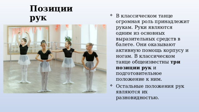 Позиции рук В классическом танце огромная роль принадлежит рукам. Руки являются одним из основных выразительных средств в балете. Они оказывают активную помощь корпусу и ногам. В классическом танце общеизвестны три позиции рук и подготовительное положение к ним. Остальные положения рук являются их разновидностью. 