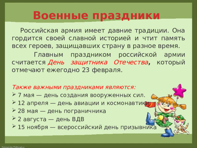 Военные праздники  Российская армия имеет давние традиции. Она гордится своей славной историей и чтит память всех героев, защищавших страну в разное время.  Главным праздником российской армии считается  День защитника Отечества , который отмечают ежегодно 23 февраля. Также важными праздниками являются: 7 мая — день создания вооруженных сил. 12 апреля — день авиации и космонавтики 28 мая — день пограничника 2 августа — день ВДВ 15 ноября — всероссийский день призывника 