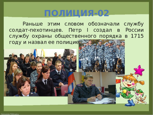 Полиция-02  Раньше этим словом обозначали службу солдат-пехотинцев. Петр I создал в России службу охраны общественного порядка в 1715 году и назвал ее полицией. 