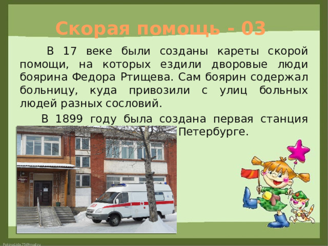 Скорая помощь - 03  В 17 веке были созданы кареты скорой помощи, на которых ездили дворовые люди боярина Федора Ртищева. Сам боярин содержал больницу, куда привозили с улиц больных людей разных сословий.  В 1899 году была создана первая станция скорой помощи, открыта в Петербурге. 