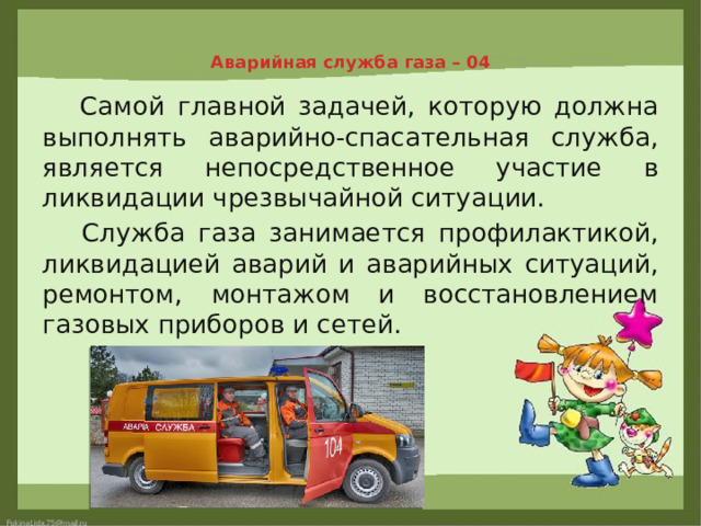 Аварийная служба газа – 04    Самой главной задачей, которую должна выполнять аварийно-спасательная служба, является непосредственное участие в ликвидации чрезвычайной ситуации.  Служба газа занимается профилактикой, ликвидацией аварий и аварийных ситуаций, ремонтом, монтажом и восстановлением газовых приборов и сетей. 
