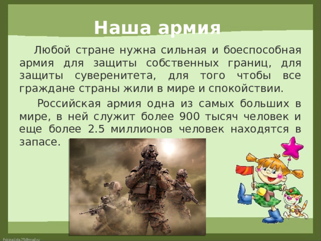 Наша армия  Любой стране нужна сильная и боеспособная армия для защиты собственных границ, для защиты суверенитета, для того чтобы все граждане страны жили в мире и спокойствии.  Российская армия одна из самых больших в мире, в ней служит более 900 тысяч человек и еще более 2.5 миллионов человек находятся в запасе. 