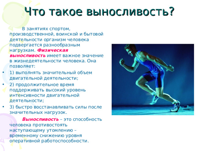 Что такое выносливость?   В занятиях спортом, производственной, воинской и бытовой деятельности организм человека подвергается разнообразным нагрузкам. Физическая выносливость   имеет важное значение в жизнедеятельности человека. Она позволяет: 1) выполнять значительный объем двигательной деятельности; 2) продолжительное время поддерживать высокий уровень интенсивности двигательной деятельности; 3) быстро восстанавливать силы после значительных нагрузок.   Выносливость – это способность человека противостоять наступающему утомлению – временному снижению уровня оперативной работоспособности. 