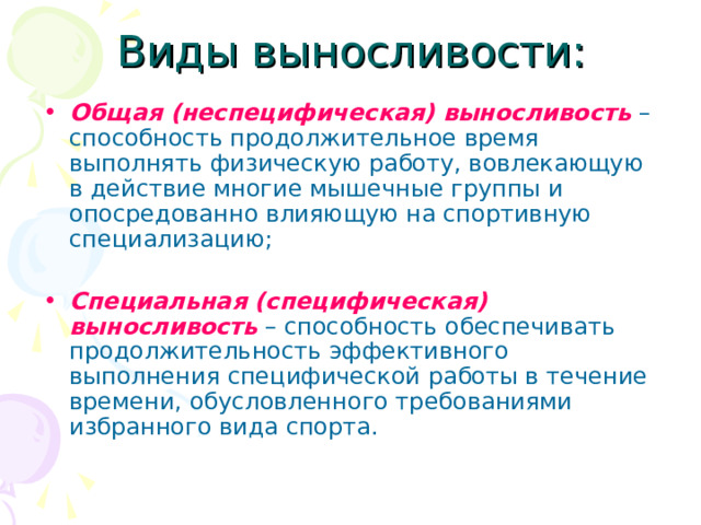 Виды выносливости: Общая (неспецифическая) выносливость  – способность продолжительное время выполнять физическую работу, вовлекающую в действие многие мышечные группы и опосредованно влияющую на спортивную специализацию; Специальная (специфическая) выносливость  – способность обеспечивать продолжительность эффективного выполнения специфической работы в течение времени, обусловленного требованиями избранного вида спорта. 