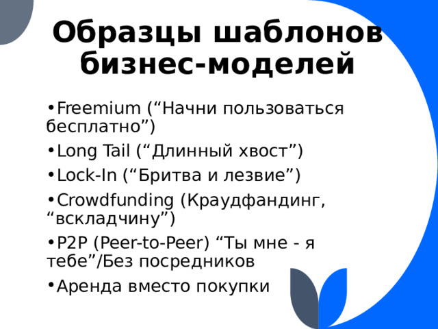 Образцы шаблонов бизнес-моделей Freemium (“Начни пользоваться бесплатно”) Long Tail (“Длинный хвост”) Lock-In (“Бритва и лезвие”) Crowdfunding (Краудфандинг, “вскладчину”) P2P (Peer-to-Peer) “Ты мне - я тебе”/Без посредников Аренда вместо покупки 