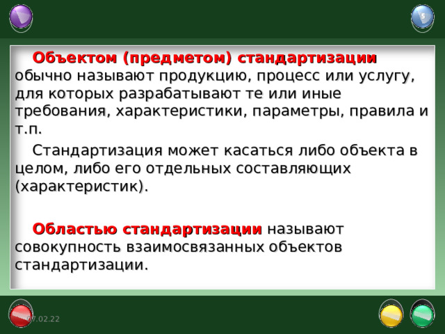 Объектом (предметом) стандартизации обычно называют продукцию, процесс или услугу, для которых разрабатывают те или иные требования, характеристики, параметры, правила и т.п. Стандартизация может касаться либо объекта в целом, либо его отдельных составляющих (характеристик). Областью стандартизации называют совокупность взаимосвязанных объектов стандартизации. 07.02.22 5 