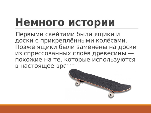 Немного истории Первыми скейтами были ящики и доски с прикреплёнными колёсами. Позже ящики были заменены на доски из спрессованных слоёв древесины — похожие на те, которые используются в настоящее время.  