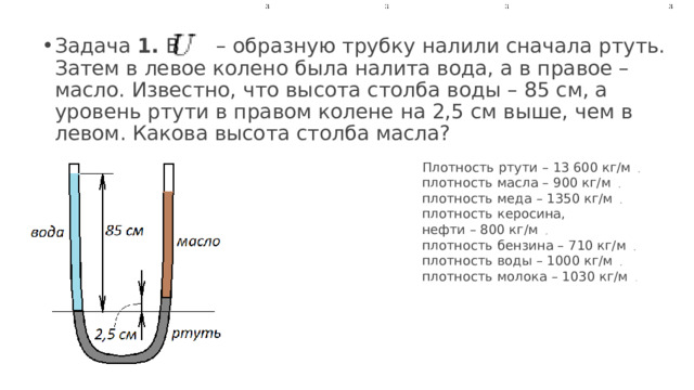 Задача  1.  В         – образную трубку налили сначала ртуть. Затем в левое колено была налита вода, а в правое – масло. Известно, что высота столба воды – 85 см, а уровень ртути в правом колене на 2,5 см выше, чем в левом. Какова высота столба масла?  Плотность ртути – 13 600 кг/м  ,  плотность масла – 900 кг/м  ,  плотность меда – 1350 кг/м  ,  плотность керосина, нефти – 800 кг/м  ,  плотность бензина – 710 кг/м  ,  плотность воды – 1000 кг/м  ,  плотность молока – 1030 кг/м  .  