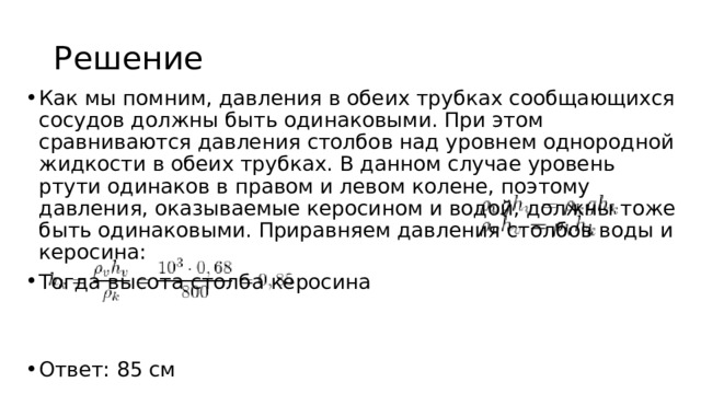 Решение Как мы помним, давления в обеих трубках сообщающихся сосудов должны быть одинаковыми. При этом сравниваются давления столбов над уровнем однородной жидкости в обеих трубках. В данном случае уровень ртути одинаков в правом и левом колене, поэтому давления, оказываемые керосином и водой, должны тоже быть одинаковыми. Приравняем давления столбов воды и керосина: Тогда высота столба керосина Ответ: 85 см 