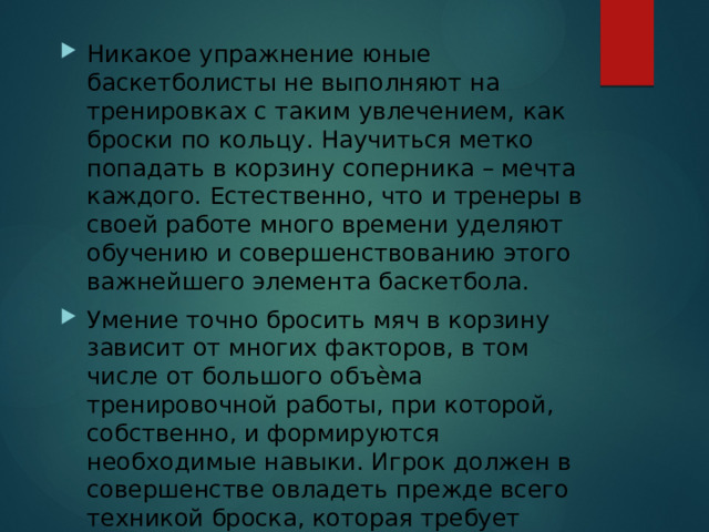 Никакое упражнение юные баскетболисты не выполняют на тренировках с таким увлечением, как броски по кольцу. Научиться метко попадать в корзину соперника – мечта каждого. Естественно, что и тренеры в своей работе много времени уделяют обучению и совершенствованию этого важнейшего элемента баскетбола. Умение точно бросить мяч в корзину зависит от многих факторов, в том числе от большого объѐма тренировочной работы, при которой, собственно, и формируются необходимые навыки. Игрок должен в совершенстве овладеть прежде всего техникой броска, которая требует сложной координации движений. 