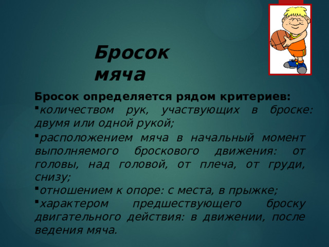 Бросок мяча Бросок определяется рядом критериев: количеством рук, участвующих в броске: двумя или одной рукой; расположением мяча в начальный момент выполняемого броскового движения: от головы, над головой, от плеча, от груди, снизу; отношением к опоре: с места, в прыжке; характером предшествующего броску двигательного действия: в движении, после ведения мяча. 