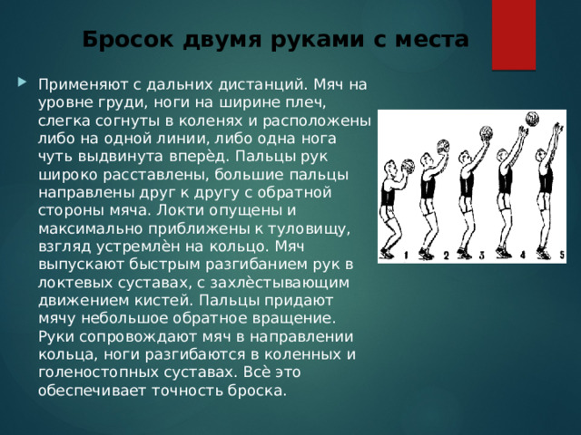 Бросок двумя руками с места Применяют с дальних дистанций. Мяч на уровне груди, ноги на ширине плеч, слегка согнуты в коленях и расположены либо на одной линии, либо одна нога чуть выдвинута вперѐд. Пальцы рук широко расставлены, большие пальцы направлены друг к другу с обратной стороны мяча. Локти опущены и максимально приближены к туловищу, взгляд устремлѐн на кольцо. Мяч выпускают быстрым разгибанием рук в локтевых суставах, с захлѐстывающим движением кистей. Пальцы придают мячу небольшое обратное вращение. Руки сопровождают мяч в направлении кольца, ноги разгибаются в коленных и голеностопных суставах. Всѐ это обеспечивает точность броска. 