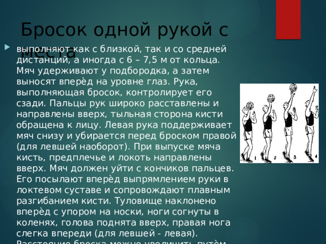 Бросок одной рукой с места выполняют как с близкой, так и со средней дистанций, а иногда с 6 – 7,5 м от кольца. Мяч удерживают у подбородка, а затем выносят вперѐд на уровне глаз. Рука, выполняющая бросок, контролирует его сзади. Пальцы рук широко расставлены и направлены вверх, тыльная сторона кисти обращена к лицу. Левая рука поддерживает мяч снизу и убирается перед броском правой (для левшей наоборот). При выпуске мяча кисть, предплечье и локоть направлены вверх. Мяч должен уйти с кончиков пальцев. Его посылают вперѐд выпрямлением руки в локтевом суставе и сопровождают плавным разгибанием кисти. Туловище наклонено вперѐд с упором на носки, ноги согнуты в коленях, голова поднята вверх, правая нога слегка впереди (для левшей - левая). Расстояние броска можно увеличить путѐм разгибания ног в коленях. 
